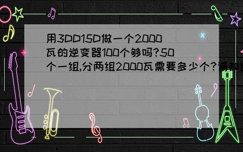 用3DD15D做一个2000瓦的逆变器100个够吗?50个一组,分两组2000瓦需要多少个?请知道的师傅直接回答,请不要说用什么别的管子