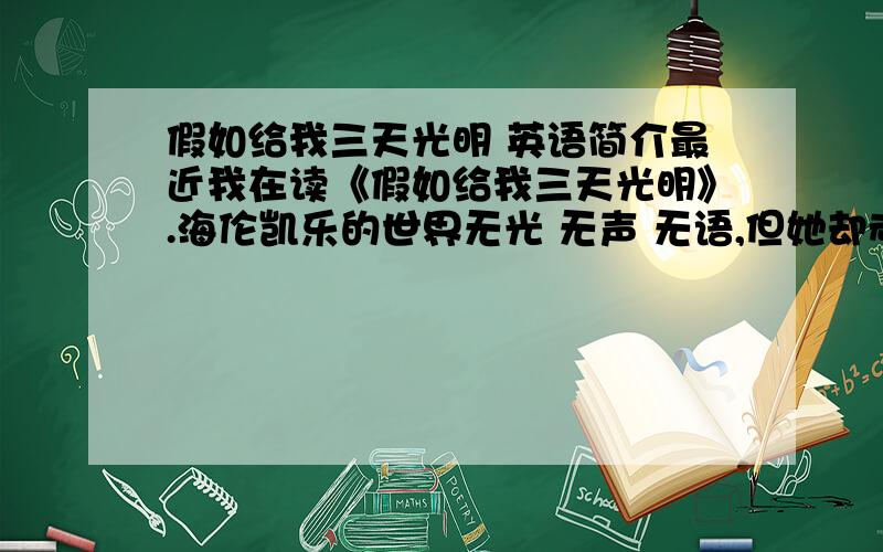 假如给我三天光明 英语简介最近我在读《假如给我三天光明》.海伦凯乐的世界无光 无声 无语,但她却顽强地认为假如给她三天光明——    第一天：她要透过灵魂之窗看到那些鼓励她生活下