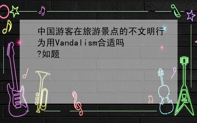 中国游客在旅游景点的不文明行为用Vandalism合适吗?如题