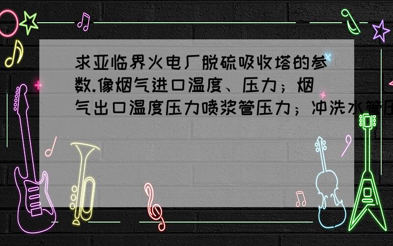 求亚临界火电厂脱硫吸收塔的参数.像烟气进口温度、压力；烟气出口温度压力喷浆管压力；冲洗水管压力、流速浆液高度