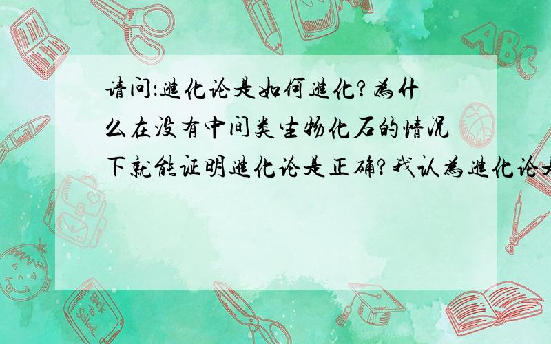 请问：进化论是如何进化?为什么在没有中间类生物化石的情况下就能证明进化论是正确?我认为进化论是没有充分的依据,人们认为进化论是正确的,这是一种极不负责的态度.如果进化论是正