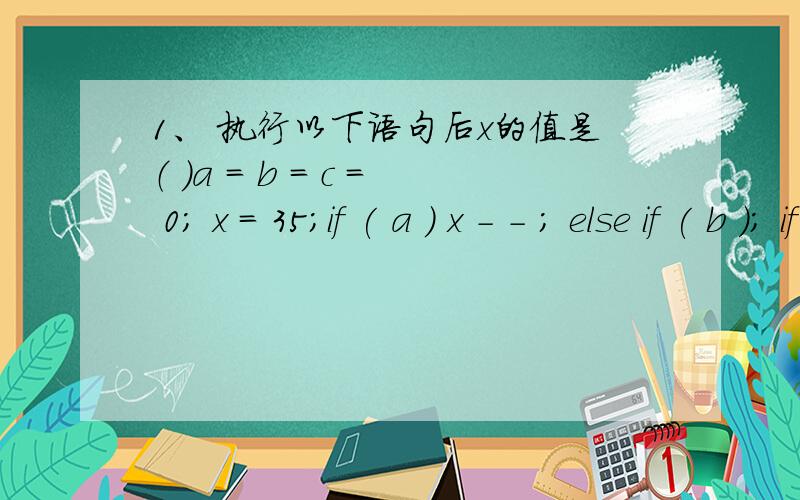 1、 执行以下语句后x的值是（ ）a = b = c = 0; x = 35;if ( a ) x - - ; else if ( b ); if ( c ) x = 3; else x = 4;A．34 B．4 C．35 D．3