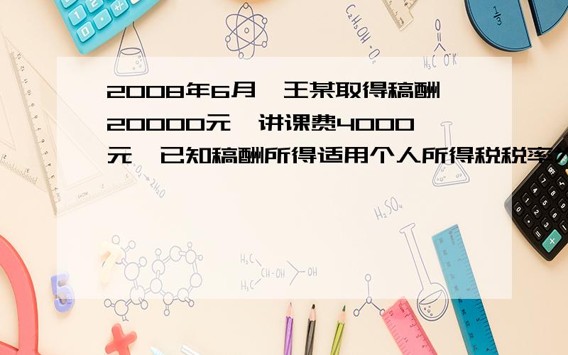 2008年6月,王某取得稿酬20000元,讲课费4000元,已知稿酬所得适用个人所得税税率为20%,并按应纳税额减征30%,劳务报酬所得适用个人所得税率为20%.根据个人所得税法律制度的规定,回答下列问题：1