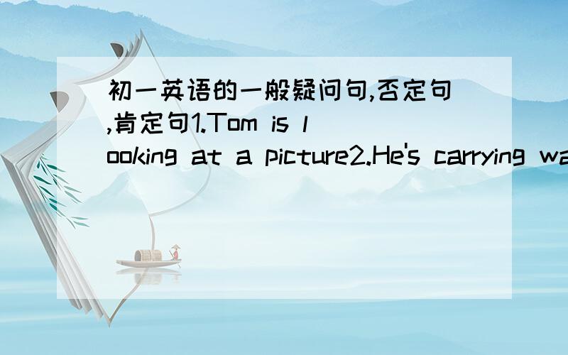 初一英语的一般疑问句,否定句,肯定句1.Tom is looking at a picture2.He's carrying water for the old woman3.They are cleaning theior classroorn4.There is some water in the cup5.T have a pen pel in Japan6.He likes playing foutball7.Jim wan