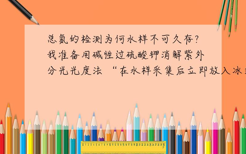 总氮的检测为何水样不可久存?我准备用碱性过硫酸钾消解紫外分光光度法 “在水样采集后立即放入冰箱中或低于4℃的条件下保存,但不得超过24h.水样放置时间较长时,可在1000mL水样中加入约0