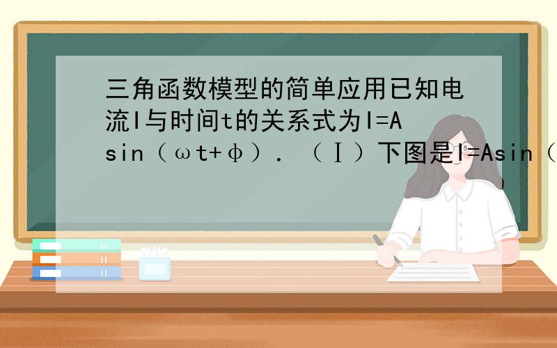 三角函数模型的简单应用已知电流I与时间t的关系式为I=Asin（ωt+φ）．（Ⅰ）下图是I=Asin（ωt+φ）（A＞0,ω＞0,|φ|＜ π2）在一个周期内的图象,根据图中数据求I=Asin（ωt+φ）的解析式；（Ⅱ）