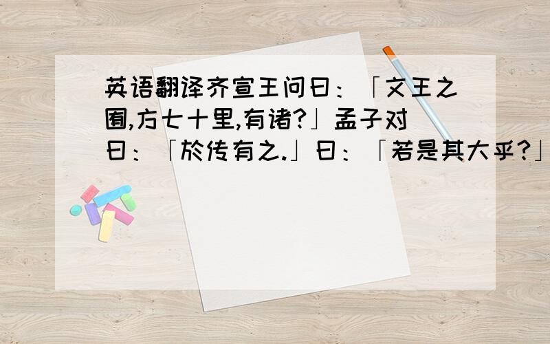 英语翻译齐宣王问曰：「文王之囿,方七十里,有诸?」孟子对曰：「於传有之.」曰：「若是其大乎?」曰：「民犹以为小也.」曰：「寡人之囿,方四十里,民犹以为大,何也?」曰：「文王之囿,方