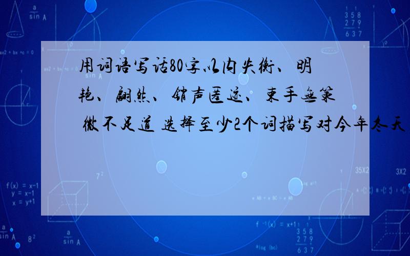 用词语写话80字以内失衡、明艳、翩然、销声匿迹、束手无策 微不足道 选择至少2个词描写对今年冬天天气变化无常你的感受.不少于三句,至少用一种修辞手法冬天天气变化的感受，80字以内