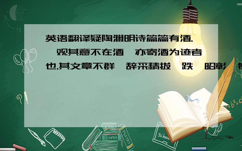 英语翻译疑陶渊明诗篇篇有酒.吾观其意不在酒,亦寄酒为迹者也.其文章不群,辞采精拔,跌宕昭彰,独超众类,抑扬爽朗,莫与之京.横素波而傍流,干青云而直上.语时事则指而可想,论怀抱则旷而且