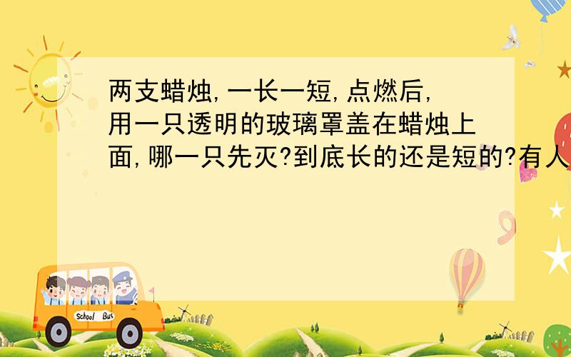 两支蜡烛,一长一短,点燃后,用一只透明的玻璃罩盖在蜡烛上面,哪一只先灭?到底长的还是短的?有人说短的,有人说长的