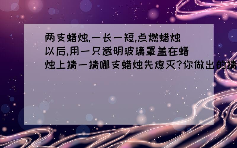 两支蜡烛,一长一短,点燃蜡烛以后,用一只透明玻璃罩盖在蜡烛上猜一猜哪支蜡烛先熄灭?你做出的猜测理由是?回答也会越准确