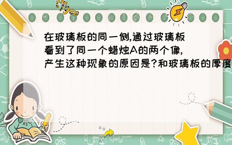 在玻璃板的同一侧,通过玻璃板看到了同一个蜡烛A的两个像,产生这种现象的原因是?和玻璃板的厚度有关的,要百分百正确的,是有关平面镜成像的