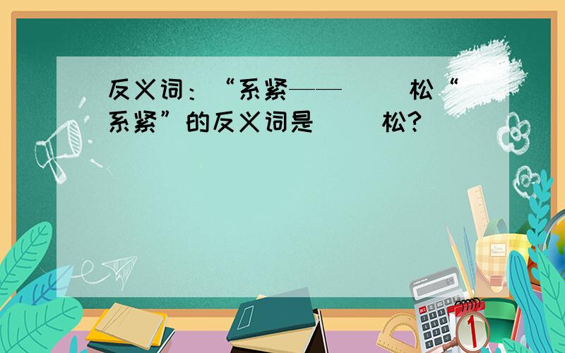 反义词：“系紧——（ ）松“系紧”的反义词是（ ）松?