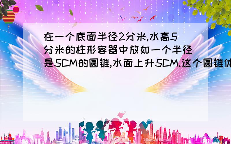 在一个底面半径2分米,水高5分米的柱形容器中放如一个半径是5CM的圆锥,水面上升5CM.这个圆锥体高是多少厘米如题. 请各位快点.谢谢了   -..-