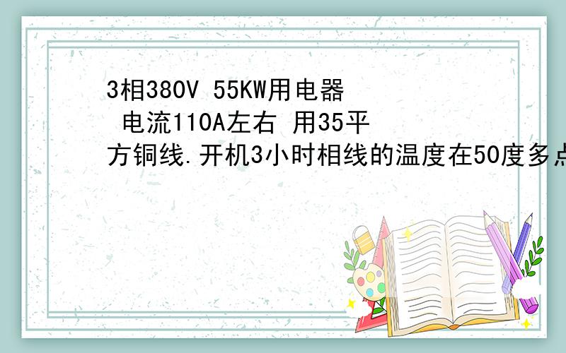 3相380V 55KW用电器 电流110A左右 用35平方铜线.开机3小时相线的温度在50度多点.是否要更换更大的相线?各相电流平衡.35平方的单跟线,走线槽,17米左右长度.线槽内总共有两组3相35平方的线,也就