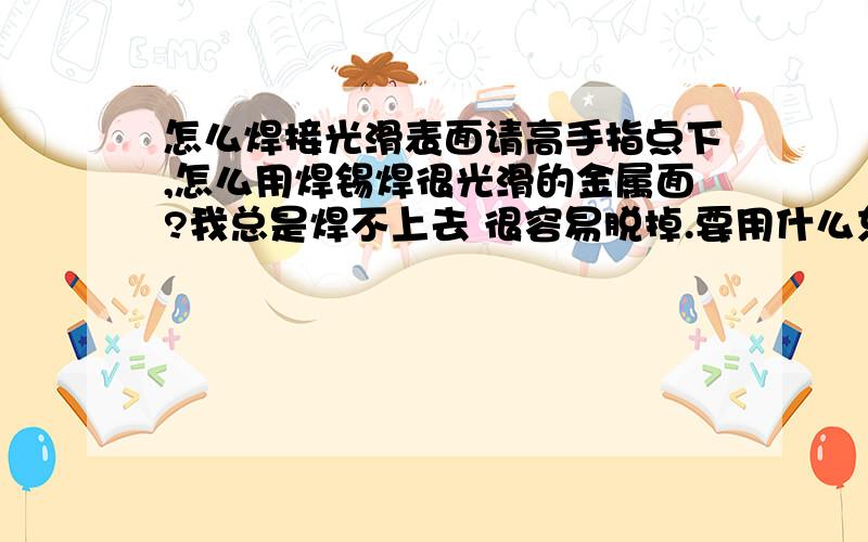 怎么焊接光滑表面请高手指点下,怎么用焊锡焊很光滑的金属面?我总是焊不上去 很容易脱掉.要用什么东东才能助焊?