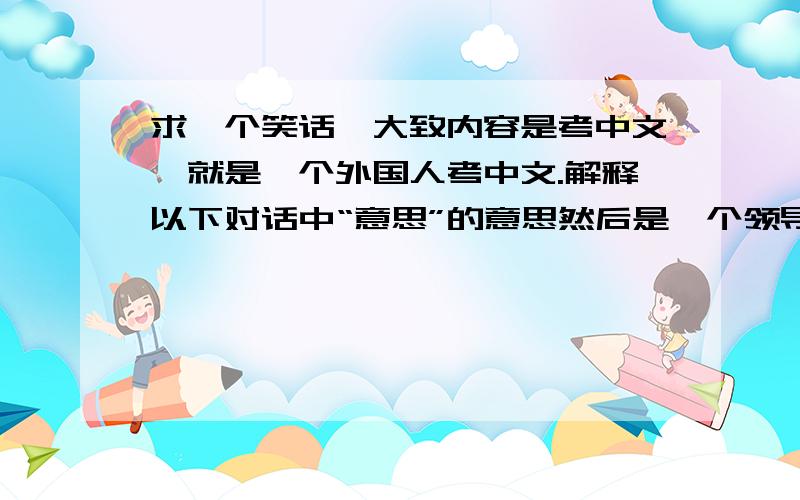 求一个笑话,大致内容是考中文,就是一个外国人考中文.解释以下对话中“意思”的意思然后是一个领导和一个员工对话领导说 “真没意思”然后员工“给您送点东西意思意思”“意思意思是