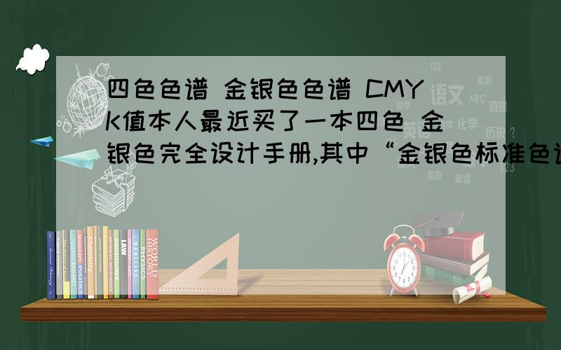 四色色谱 金银色色谱 CMYK值本人最近买了一本四色 金银色完全设计手册,其中“金银色标准色谱”未能完全看懂,更不明白如何使用CMYK值,以下是便是其中一页的大概描述：标题：金银色标准