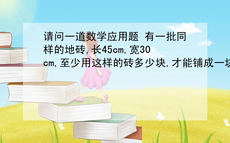 请问一道数学应用题 有一批同样的地砖,长45cm,宽30cm,至少用这样的砖多少块,才能铺成一块正方形地砖?