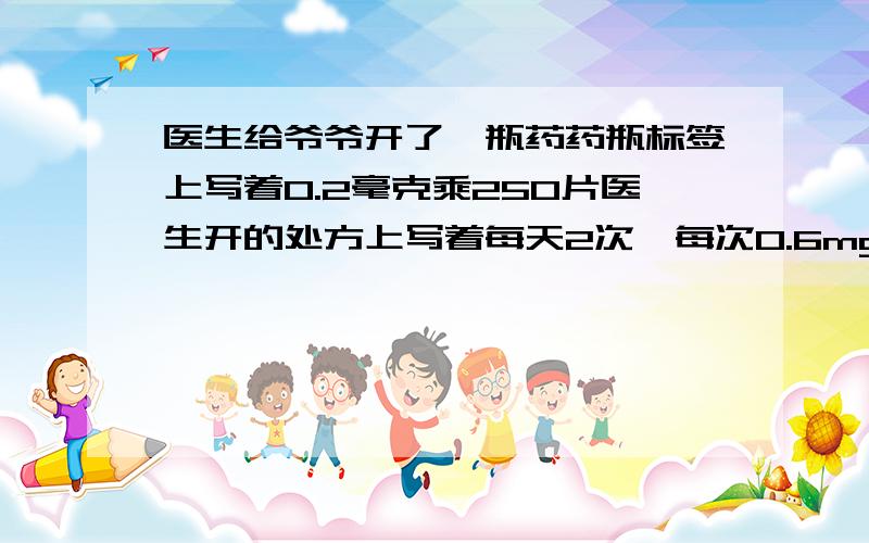 医生给爷爷开了一瓶药药瓶标签上写着0.2毫克乘250片医生开的处方上写着每天2次,每次0.6mg,10天一个疗程医生给爷爷开了3瓶药,药瓶标签上写着0.2毫克乘250片医生开的处方上写着每天2次,每次0.