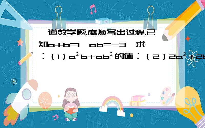 一道数学题.麻烦写出过程.已知a+b=1,ab=-3,求：（1）a²b+ab²的值；（2）2a²+2b²的值.