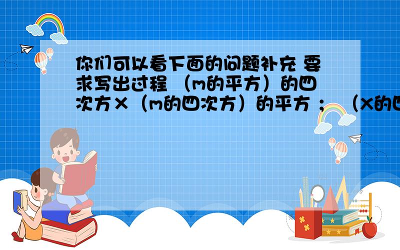 你们可以看下面的问题补充 要求写出过程 （m的平方）的四次方×（m的四次方）的平方 ； （X的四次方）的六次方—（X的三次方）的八次方；（a的m次方）的平方×（a的三次方）的m＋1次方×