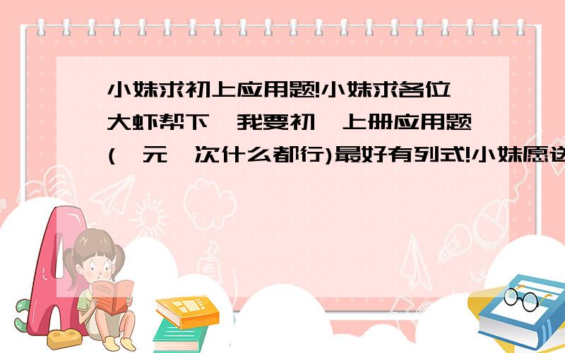 小妹求初上应用题!小妹求各位大虾帮下,我要初一上册应用题(一元一次什么都行)最好有列式!小妹愿送上100分!求求各位大虾了!