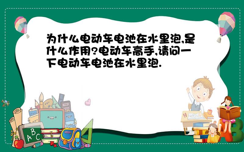 为什么电动车电池在水里泡,是什么作用?电动车高手,请问一下电动车电池在水里泡.