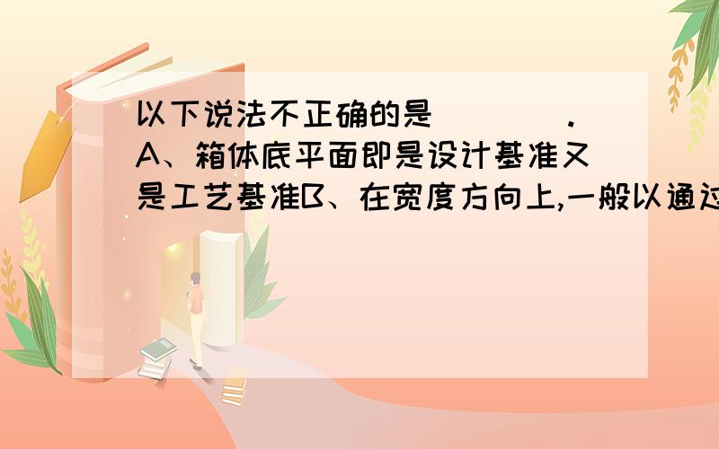 以下说法不正确的是(　　).A、箱体底平面即是设计基准又是工艺基准B、在宽度方向上,一般以通过轴线的中心平面为主要尺寸基准C、箱体底面是安装基面,故以它为基准加工各轴孔和其他高