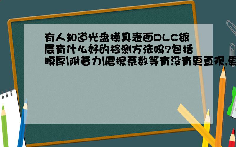 有人知道光盘模具表面DLC镀层有什么好的检测方法吗?包括膜厚\附着力\磨擦系数等有没有更直观,更简易的检测方法呢?就是我们常说的土方法?或者有什么仪器可以检测一两个核心参数就OK的