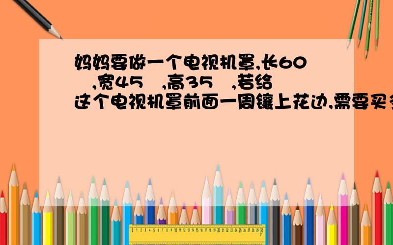 妈妈要做一个电视机罩,长60㎝,宽45㎝,高35㎝,若给这个电视机罩前面一周镶上花边,需要买多长的花边?五年级下册数学题,快明天要交的,希望你们帮我解决问题