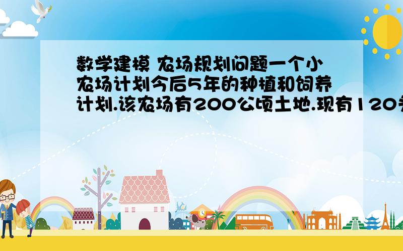 数学建模 农场规划问题一个小农场计划今后5年的种植和饲养计划.该农场有200公顷土地.现有120头牛,其中有20头小母牛、100头小奶牛.喂养小母牛每头占地 公顷,喂养奶牛每头占地1公顷.每头奶