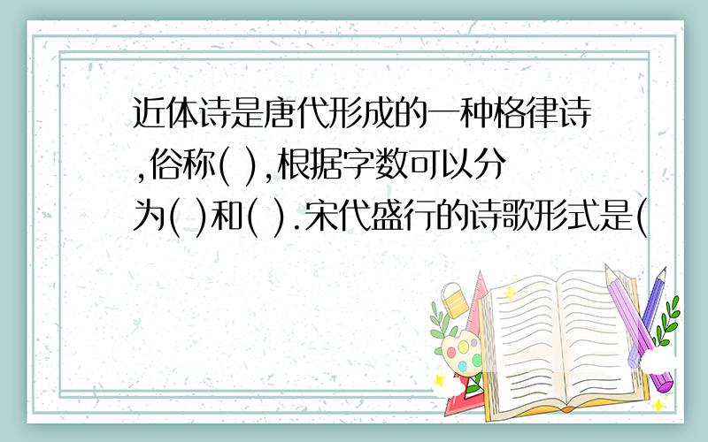 近体诗是唐代形成的一种格律诗,俗称( ),根据字数可以分为( )和( ).宋代盛行的诗歌形式是(        ),又被称为(        ),到了元朝,发展为(        ),他包括(        )和(        ).