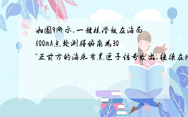 如图9所示,一艘核潜艇在海面500mA点处测得俯角为30°正前方的海底有黑匣子信号发出,继续在同一深度直线航行4000m,后再次在B点处测得俯角为60°正前方的海底有黑匣子信号发出,求海底黑匣子C