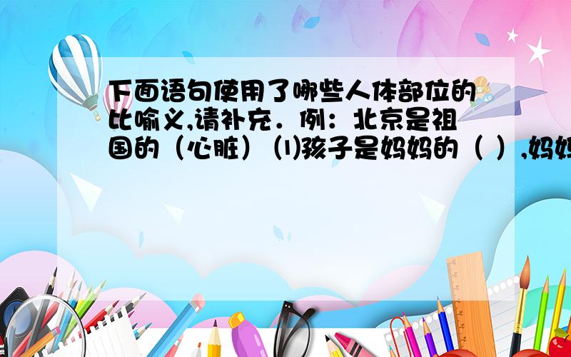 下面语句使用了哪些人体部位的比喻义,请补充．例：北京是祖国的（心脏） ⑴孩子是妈妈的（ ）,妈妈倍加呵护．⑵经过调查,这件事终于有了（ ）．