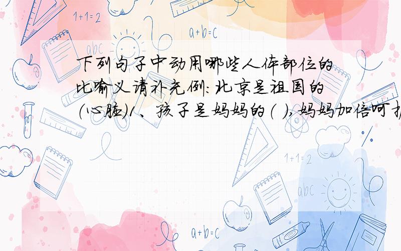 下列句子中动用哪些人体部位的比喻义请补充例：北京是祖国的（心脏）1、孩子是妈妈的（ ）,妈妈加倍呵护.2、她是咱班的文艺（ ）.3、经过调查,这件事终于有了（ ）.4、他俩互相关心,亲