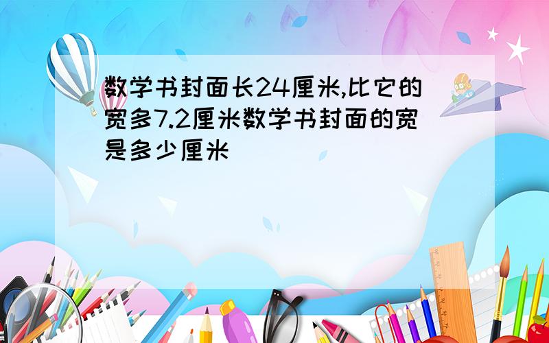 数学书封面长24厘米,比它的宽多7.2厘米数学书封面的宽是多少厘米