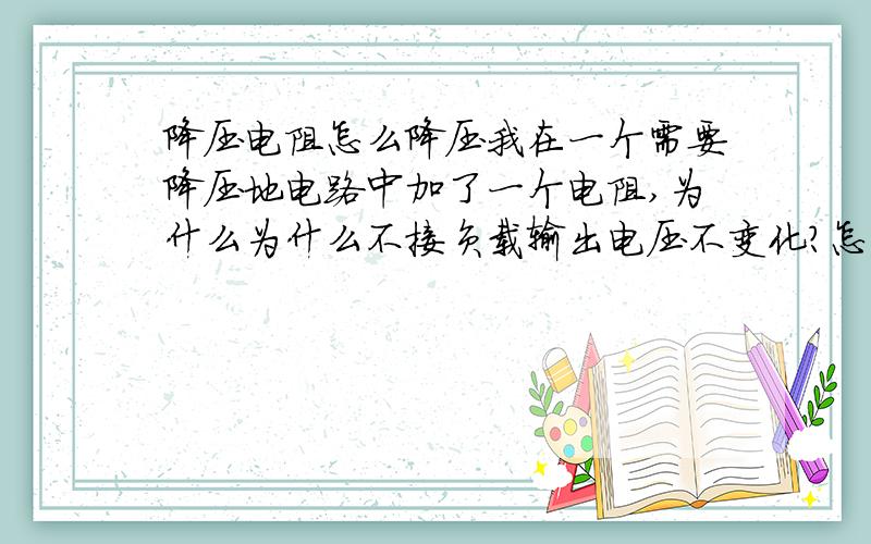 降压电阻怎么降压我在一个需要降压地电路中加了一个电阻,为什么为什么不接负载输出电压不变化?怎么加电阻才知道能将电压下降到需要地值?