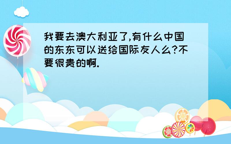 我要去澳大利亚了,有什么中国的东东可以送给国际友人么?不要很贵的啊.