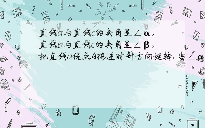 直线a与直线c的夹角是∠α,直线b与直线c的夹角是∠β,把直线a绕点A按逆时针方向旋转,当∠α与∠β满足当∠α与∠β满足____时.直线a∥b,理由是____.如下图：