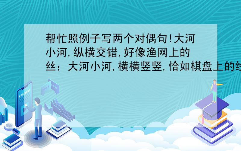 帮忙照例子写两个对偶句!大河小河,纵横交错,好像渔网上的丝；大河小河,横横竖竖,恰如棋盘上的线.