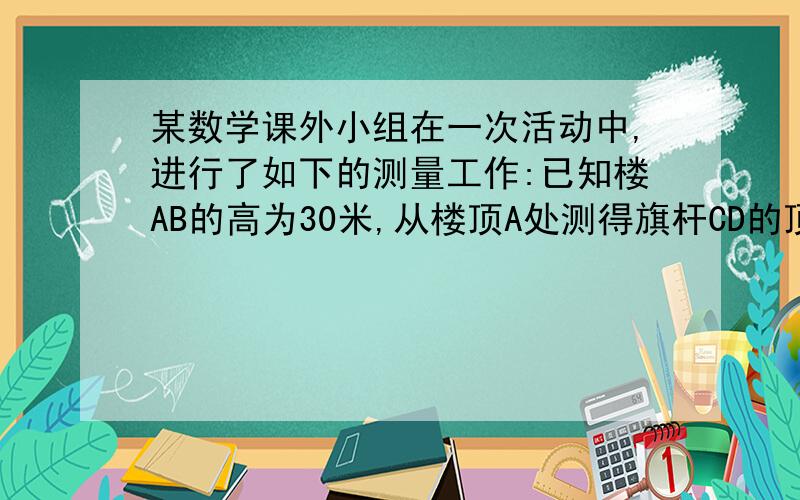 某数学课外小组在一次活动中,进行了如下的测量工作:已知楼AB的高为30米,从楼顶A处测得旗杆CD的顶端D的俯角为60度,又从楼AB离地面5米处的窗口E测得旗杆的顶端D的仰角为45度,试求旗杆CD的长