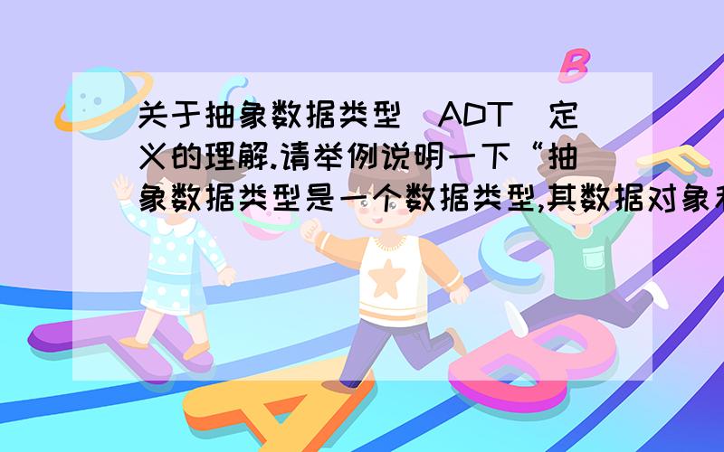 关于抽象数据类型(ADT)定义的理解.请举例说明一下“抽象数据类型是一个数据类型,其数据对象和对象上操作的规格说明独立于对象的存储表示和对象上操作的实现.”这句话怎么理解