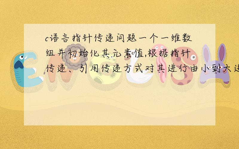 c语言指针传递问题一个一维数组并初始化其元素值,根据指针传递、引用传递方式对其进行由小到大进行排序指针传递是啥意思?