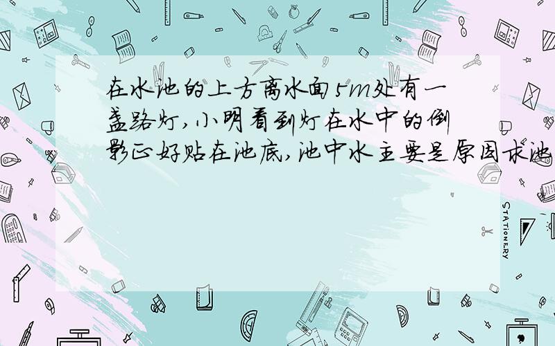 在水池的上方离水面5m处有一盏路灯,小明看到灯在水中的倒影正好贴在池底,池中水主要是原因求池中水的实际深度  答案是大于5m