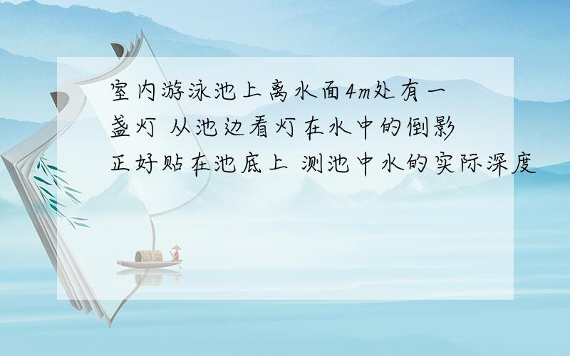 室内游泳池上离水面4m处有一盏灯 从池边看灯在水中的倒影正好贴在池底上 测池中水的实际深度