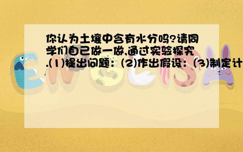 你认为土壤中含有水分吗?请同学们自己做一做,通过实验探究.(1)提出问题：(2)作出假设：(3)制定计划(包括写出实验器材)：(4)步骤：(5)实验现象:(6)结论(是否支持了你的假设)：