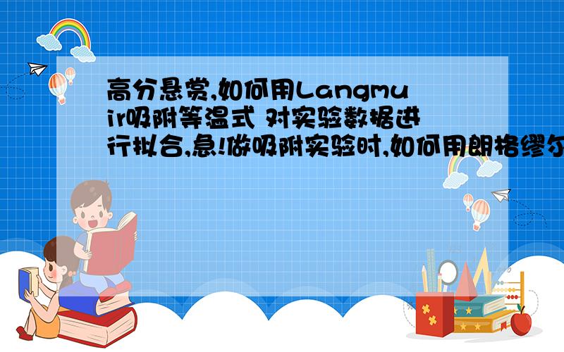 高分悬赏,如何用Langmuir吸附等温式 对实验数据进行拟合,急!做吸附实验时,如何用朗格缪尔方程对数据进行拟合,平衡时浓度可以测得,初时浓度已知,最大吸附量及常数b如何知道,如何进行相关