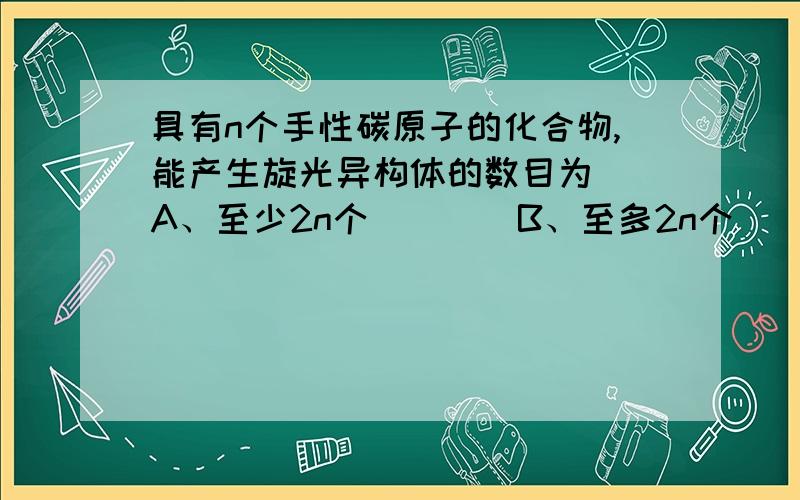 具有n个手性碳原子的化合物,能产生旋光异构体的数目为()A、至少2n个　　　　B、至多2n个　　C、一定2n个　　D、必少于2n个　　　E、多于2n个临床上检验酮体的试剂可用（ ）A、托伦试剂