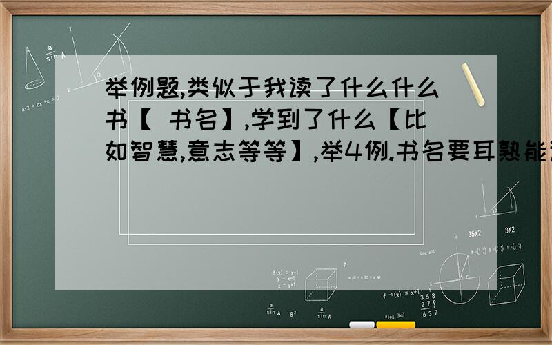 举例题,类似于我读了什么什么书【 书名】,学到了什么【比如智慧,意志等等】,举4例.书名要耳熟能详或者是很著名的书,不要举一些乱七八糟的书名一例一句话就行了